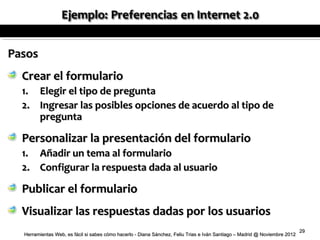 Pasos
  Crear el formulario
  1. Elegir el tipo de pregunta
  2. Ingresar las posibles opciones de acuerdo al tipo de
     pregunta

  Personalizar la presentación del formulario
  1.    Añadir un tema al formulario
  2.    Configurar la respuesta dada al usuario

  Publicar el formulario
  Visualizar las respuestas dadas por los usuarios
                                                                                                                            29
  Herramientas Web, es fácil si sabes cómo hacerlo - Diana Sánchez, Feliu Trias e Iván Santiago – Madrid @ Noviembre 2012
 