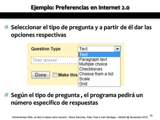 Seleccionar el tipo de pregunta y a partir de él dar las
opciones respectivas




Según el tipo de pregunta , el programa pedirá un
número específico de respuestas
                                                                                                                          33
Herramientas Web, es fácil si sabes cómo hacerlo - Diana Sánchez, Feliu Trias e Iván Santiago – Madrid @ Noviembre 2012
 