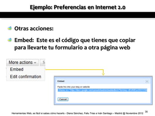 Otras acciones:
  Embed: Este es el código que tienes que copiar
  para llevarte tu formulario a otra página web




                                                                                                                          35
Herramientas Web, es fácil si sabes cómo hacerlo - Diana Sánchez, Feliu Trias e Iván Santiago – Madrid @ Noviembre 2012
 