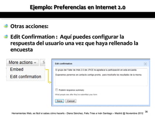 Otras acciones:
Edit Confirmation : Aquí puedes configurar la
respuesta del usuario una vez que haya rellenado la
encuesta




                                                                                                                          36
Herramientas Web, es fácil si sabes cómo hacerlo - Diana Sánchez, Feliu Trias e Iván Santiago – Madrid @ Noviembre 2012
 