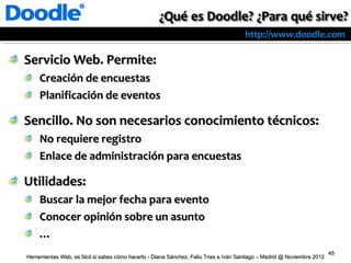 http://www.doodle.com

Servicio Web. Permite:
     Creación de encuestas
     Planificación de eventos

Sencillo. No son necesarios conocimiento técnicos:
     No requiere registro
     Enlace de administración para encuestas

Utilidades:
     Buscar la mejor fecha para evento
     Conocer opinión sobre un asunto
     …
                                                                                                                          45
Herramientas Web, es fácil si sabes cómo hacerlo - Diana Sánchez, Feliu Trias e Iván Santiago – Madrid @ Noviembre 2012
 