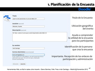Titulo de la Encuesta


                                                                                               Ubicación geográfica
                                                                                                         del evento

                                                                                              Ayuda a comprender
                                                                                          la utilidad de la encuesta
                                                                                              para los participantes

                                                                                    Identificación de la persona
                                                                                            que crea la encuesta

                                                                 Importante. Recepción de los enlaces de
                                                                           participación y administración


                                                                                                                          47
Herramientas Web, es fácil si sabes cómo hacerlo - Diana Sánchez, Feliu Trias e Iván Santiago – Madrid @ Noviembre 2012
 
