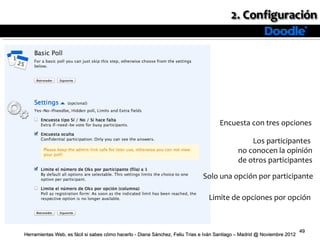 Encuesta con tres opciones

                                                                                                 Los participantes
                                                                                             no conocen la opinión
                                                                                             de otros participantes

                                                                              Solo una opción por participante

                                                                                Limite de opciones por opción



                                                                                                                          49
Herramientas Web, es fácil si sabes cómo hacerlo - Diana Sánchez, Feliu Trias e Iván Santiago – Madrid @ Noviembre 2012
 