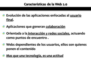Evolución de las aplicaciones enfocadas al usuario
final.
Aplicaciones que generan colaboración
Orientada a la interacción y redes sociales, actuando
como puntos de encuentro .
Webs dependientes de los usuarios, ellos son quienes
ponen el contenido
Mas que una tecnología, es una actitud
 