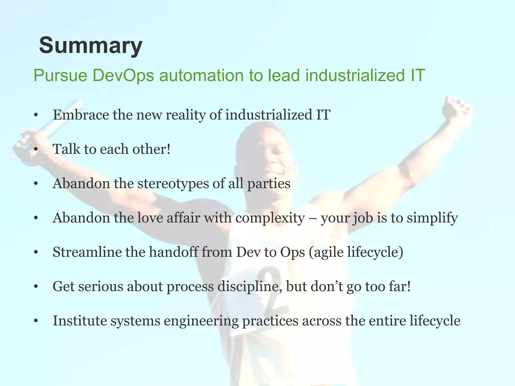 Summary
Pursue DevOps automation to lead industrialized IT

• Embrace the new reality of industrialized IT

• Talk to each other!

• Abandon the stereotypes of all parties

• Abandon the love affair with complexity – your job is to simplify

• Streamline the handoff from Dev to Ops (agile lifecycle)

• Get serious about process discipline, but don’t go too far!

• Institute systems engineering practices across the entire lifecycle
 