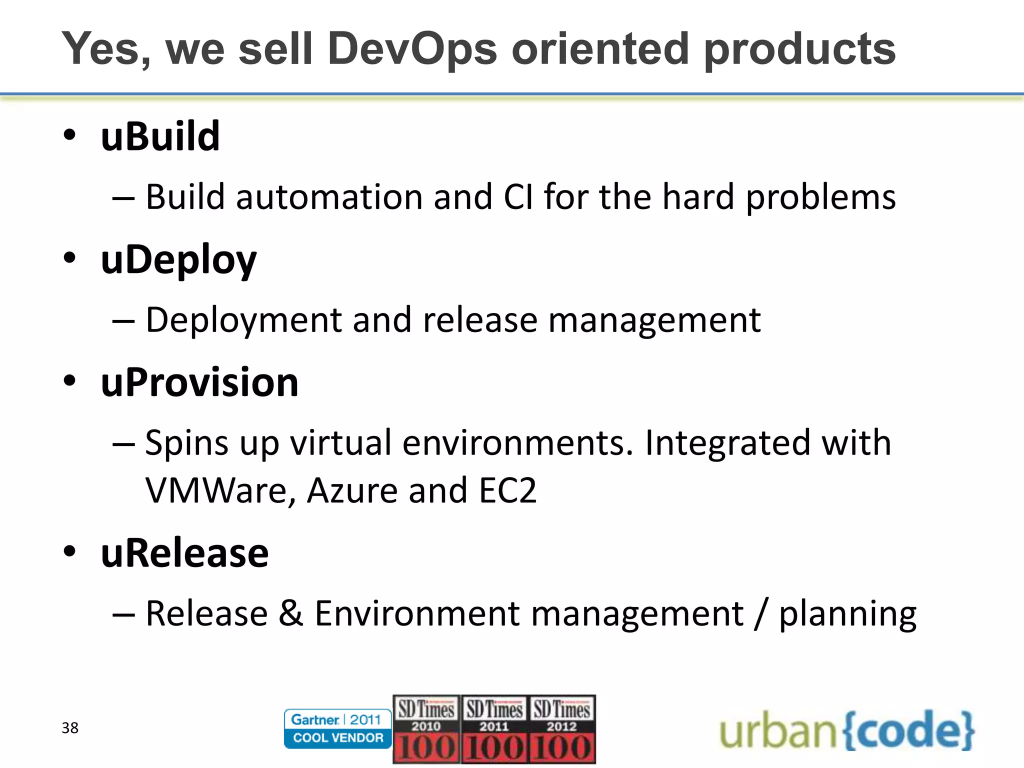 Yes, we sell DevOps oriented products
• uBuild
     – Build automation and CI for the hard problems
• uDeploy
     – Deployment and release management
• uProvision
     – Spins up virtual environments. Integrated with
       VMWare, Azure and EC2
• uRelease
     – Release & Environment management / planning

38
 