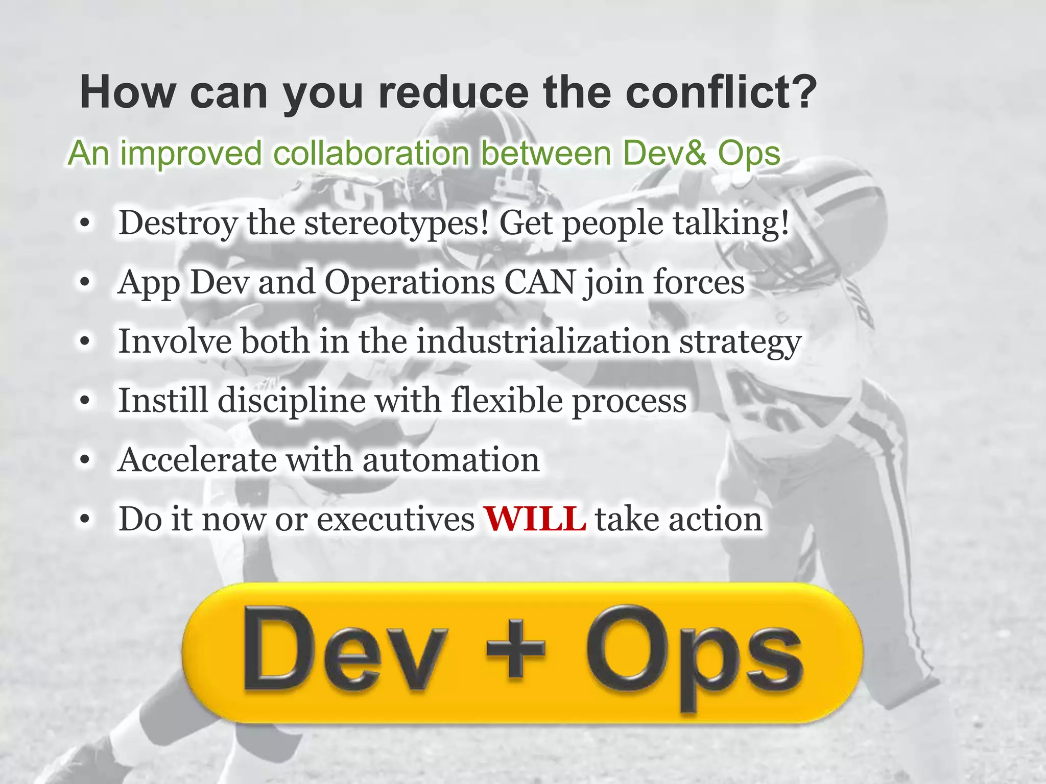 How can you reduce the conflict?
An improved collaboration between Dev& Ops
• Destroy the stereotypes! Get people talking!
• App Dev and Operations CAN join forces
• Involve both in the industrialization strategy
• Instill discipline with flexible process
• Accelerate with automation
• Do it now or executives WILL take action
 