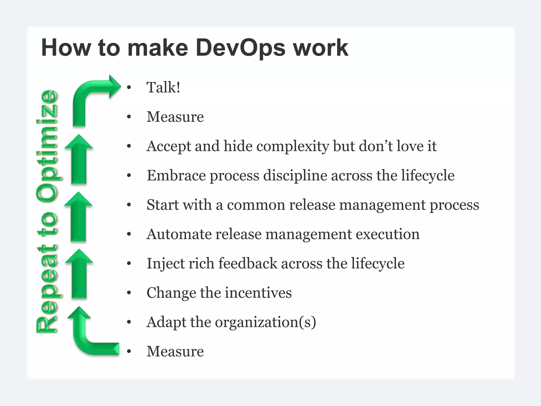 How to make DevOps work
      • Talk!
      • Measure
      • Accept and hide complexity but don’t love it
      • Embrace process discipline across the lifecycle
      • Start with a common release management process
      • Automate release management execution
      • Inject rich feedback across the lifecycle
      • Change the incentives
      • Adapt the organization(s)
      • Measure
 