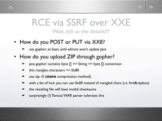 RCE via SSRF over XXE
                      Wait, tell us the details!!!
• How do you POST or PUT via XXE?
   ➡   use gopher; at least until admins won’t update Java

• How do you upload ZIP through gopher?
   ➡   java gopher contains byte [] => String => byte [] conversion
   ➡   this mangles characters >= 0x80
   ➡   use zip -0 (store compression method)
   ➡   with a bit of luck you can use 0x00 instead of mangled chars (i.e. ﬁnd&replace)
   ➡   the resulting ﬁle will have invalid checksums
   ➡   surprisingly (!) Tomcat WAR parser tolerates this
 