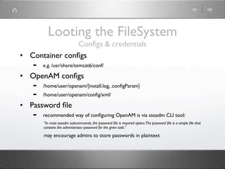 Looting the FileSystem
                Conﬁgs & credentials
• Container conﬁgs
   ➡   e.g. /usr/share/tomcat6/conf/

• OpenAM conﬁgs
   ➡   /home/user/openam/{install.log, .conﬁgParam}
   ➡   /home/user/openam/conﬁg/xml/

• Password ﬁle
   ➡   recommended way of conﬁguring OpenAM is via ssoadm CLI tool:
       “In most ssoadm subcommands, the password ﬁle is required option.The password ﬁle is a simple ﬁle that
       contains the administrator password for the given task.”

       may encourage admins to store passwords in plaintext
 
