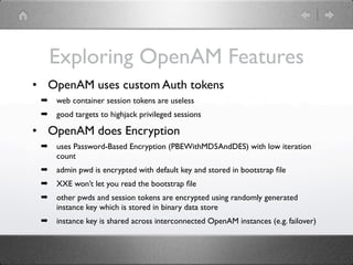 Exploring OpenAM Features
• OpenAM uses custom Auth tokens
 ➡   web container session tokens are useless
 ➡   good targets to highjack privileged sessions

• OpenAM does Encryption
 ➡   uses Password-Based Encryption (PBEWithMD5AndDES) with low iteration
     count
 ➡   admin pwd is encrypted with default key and stored in bootstrap ﬁle
 ➡   XXE won’t let you read the bootstrap ﬁle
 ➡   other pwds and session tokens are encrypted using randomly generated
     instance key which is stored in binary data store
 ➡   instance key is shared across interconnected OpenAM instances (e.g. failover)
 