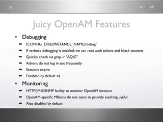 Juicy OpenAM Features
• Debugging
 ➡   {CONFIG_DIR}/{INSTANCE_NAME}/debug/
 ➡   If verbose debugging is enabled, we can read auth tokens and hijack sessions
 ➡   Quickly check via grep -r "AQIC"
 ➡   Admins do not log in too frequently
 ➡   Sessions expire
 ➡   Disabled by default =(

• Monitoring
 ➡   HTTP/JMX/SNMP facility to monitor OpenAM instance
 ➡   OpenAM-speciﬁc MBeans do not seem to provide anything useful
 ➡   Also disabled by default
 