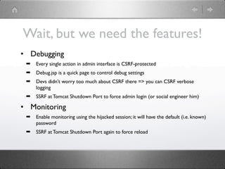 Wait, but we need the features!
• Debugging
 ➡   Every single action in admin interface is СSRF-protected
 ➡   Debug.jsp is a quick page to control debug settings
 ➡   Devs didn't worry too much about CSRF there => you can CSRF verbose
     logging
 ➡   SSRF at Tomcat Shutdown Port to force admin login (or social engineer him)

• Monitoring
 ➡   Enable monitoring using the hijacked session; it will have the default (i.e. known)
     password
 ➡   SSRF at Tomcat Shutdown Port again to force reload
 