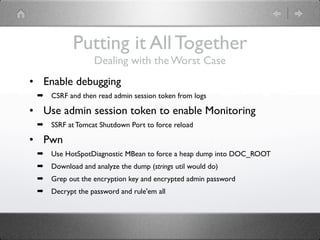 Putting it All Together
                  Dealing with the Worst Case
• Enable debugging
 ➡   CSRF and then read admin session token from logs

• Use admin session token to enable Monitoring
 ➡   SSRF at Tomcat Shutdown Port to force reload

• Pwn
 ➡   Use HotSpotDiagnostic MBean to force a heap dump into DOC_ROOT
 ➡   Download and analyze the dump (strings util would do)
 ➡   Grep out the encryption key and encrypted admin password
 ➡   Decrypt the password and rule'em all
 