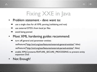 Fixing XXE in Java
• Problem statement - devs want to:
 ➡   use a single class for all XML parsing (validating and not)
 ➡   use external DTD's from local jar ﬁles
 ➡   avoid being pwned

• Most XML hardening guides recommend:
 ➡   turn off general and parameter entities:
     setFeature("http://xml.org/sax/features/external-general-entities", false)
     setFeature("http://xml.org/sax/features/external-parsed-entities", false)
 ➡   enable XMLConstants.FEATURE_SECURE_PROCESSING to prevent entity
     expansion DoS

• Not Enough!
 