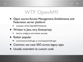WTF OpenAM?
•   Open source Access Management, Entitlements and
    Federation server platform
    ➡   successor of Sun OpenSSO Enterprise

•   Written in Java, very Enterprisey
    ➡   hard to conﬁgure and maintain securely

•   Rather popular
    ➡   inurl:/amserver/UI/Login or inurl:/openam/UI/Login

•   Common use case: SSO across legacy apps
•   Usually extended via custom code
 