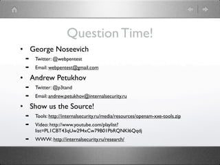 Question Time!
• George Noseevich
 ➡   Twitter: @webpentest
 ➡   Email: webpentest@gmail.com

• Andrew Petukhov
 ➡   Twitter: @p3tand
 ➡   Email: andrew.petukhov@internalsecurity.ru

• Show us the Source!
 ➡   Tools: http://internalsecurity.ru/media/resources/openam-xxe-tools.zip
 ➡   Video: http://www.youtube.com/playlist?
     list=PL1CBT43qUw294xCw79B01PbRQNKI6Qqdj
 ➡   WWW: http://internalsecurity.ru/research/
 