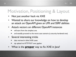 Motivation, Positioning & Layout
• Not just another hack via XXE
• Wanted to share our knowledge on how to develop
  an attack on OpenAM given an LFR and SSRF abilities
• Attack vectors on different OpenAM instances
  ➡   will start from the simplest one
  ➡   and steadily proceed to the worst case scenario (a security hardened one)

• Several interesting tricks
  ➡   data retrieval in blind XXE cases
  ➡   zip upload via HTTP PUT over gopher

• What is the proper way to ﬁx XXE in Java?
 
