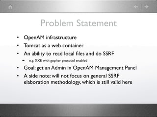 Problem Statement
• OpenAM infrastructure
• Tomcat as a web container
• An ability to read local ﬁles and do SSRF
  ➡   e.g. XXE with gopher protocol enabled

• Goal: get an Admin in OpenAM Management Panel
• A side note: will not focus on general SSRF
  elaboration methodology, which is still valid here
 