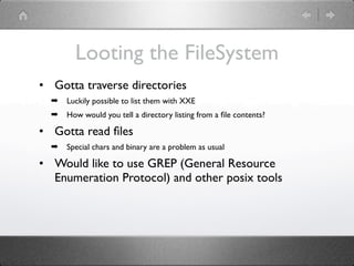 Looting the FileSystem
• Gotta traverse directories
  ➡   Luckily possible to list them with XXE
  ➡   How would you tell a directory listing from a ﬁle contents?

• Gotta read ﬁles
  ➡   Special chars and binary are a problem as usual

• Would like to use GREP (General Resource
  Enumeration Protocol) and other posix tools
 