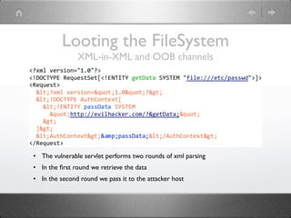 Looting the FileSystem
               XML-in-XML and OOB channels




• The vulnerable servlet performs two rounds of xml parsing
• In the ﬁrst round we retrieve the data
• In the second round we pass it to the attacker host
 