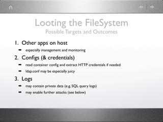 Looting the FileSystem
                  Possible Targets and Outcomes
1. Other apps on host
 ➡   especially management and monitoring

2. Conﬁgs (& credentials)
 ➡   read container conﬁg and extract HTTP credentials if needed
 ➡   ldap.conf may be especially juicy

3. Logs
 ➡   may contain private data (e.g. SQL query logs)
 ➡   may enable further attacks (see below)
 