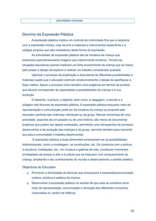 actividades musicais



Domínio da Expressão Plástica
       A expressão plástica implica um controlo da motricidade fina que a relaciona
com a expressão motora, mas recorre a materiais e instrumentos específicos e a
códigos próprios que são mediadores desta forma de expressão.
       As actividades de expressão plástica são de iniciativa da criança que
exterioriza espontaneamente imagens que interiormente construiu. Tornam-se
situações educativas quando implicam um forte envolvimento da criança que se traduz
pelo prazer e desejo de explorar e realizar um trabalho considerado acabado.
       Valorizar o processo de exploração e descoberta de diferentes possibilidades e
materiais supõe que o educador estimule construtivamente o desejo de aperfeiçoar a
fazer melhor. Apoiar o processo inclui também uma exigência em termos de produto
que deverá corresponder às capacidades e possibilidades da criança e à sua
evolução.
       O desenho, a pintura, a digitinta, bem como, a rasgagem, o recorte e a
colagem são técnicas de expressão plástica. A expressão plástica enquanto meio de
representação e comunicação pode ser da iniciativa da criança ou proposta pelo
educador, partindo das vivências individuais ou de grupo. Recriar momentos de uma
actividade, aspectos de um passeio ou de uma história, são meios de documentar
projectos que podem ser depois analisados, permitindo uma retrospectiva do processo
desenvolvido e da evolução das crianças e do grupo, servindo também para transmitir
aos pais e comunidade o trabalho desenvolvido.
       À expressão plástica a duas dimensões acrescentam-se as possibilidades
tridimensionais, como a modelagem, as construções, etc. Os contactos com a pintura,
a escultura, instalações, etc., em museus e galerias de arte, constituem momentos
privilegiados de acesso à arte e à cultura que se traduzem num enriquecimento da
criança, ampliando o seu conhecimento do mundo e desenvolvendo o sentido estético.

Objectivos do Educador
      Promover a diversidade de técnicas que enriquecem a expressão/comunicação
       criativa, artística e estética da criança.
      Desenvolver a expressão plástica no sentido de que esta se constitua como
       meio de representação, comunicação e recriação dos diferentes momentos
       vivenciados no Jardim de Infância.




                                                                                      19
 