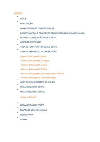 INDÍCE
  •
      INDÍCE
  •
      INTRODUÇÃO
  •
      CARACTERIZAÇÃO DO PRÉ-ESCOLAR
  •
      PRINCÍPIO GERAL E OBJECTIVOS PEDAGÓGICOS ENUNCIADOS NA LEI -

      QUADRO DA EDUCAÇÃO PRÉ-ESCOLAR
  •
      ÁREAS DE CONTEÚDO
  •
      ÁREA DE FORMAÇÃO PESSOAL E SOCIAL
  •
      ÁREA DE EXPRESSÃO E COMUNICAÇÃO

      - Domínio da Expressão Motora

      - Domínio da Expressão Dramática

      - Domínio da Expressão Musical

      - Domínio da Expressão Plástica

      - Domínio da Linguagem Oral e Abordagem á Escrita

      - Domínio do Raciocínio Lógico Matemático
  •
      ÁREA DO CONHECIMENTO DO MUNDO
  •
      ORGANIZAÇÃO DO GRUPO
  •
      ORGANIZAÇÃO DO ESPAÇO

      - Áreas de Trabalho


  •
      ORGANIZAÇÃO DO TEMPO
  •
      RELAÇÃOS COM AS FAMÍLIAS
  •
      BIBLIOGRAFIA
  •
      ANEXO
 