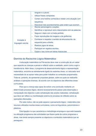 singular e o plural;
                        -   Utilizar frases compostas;
                        -   Contar uma história conhecida e relatar uma situação com
                            sequência;
                        -   Descrever dois acontecimentos pela ordem que ocorrem.
                        -   Recriar personagens e acções;
                        -   Identificar e reproduzir sons relacionados com as palavras;
                        -   Segurar o lápis com a tríade perfeita;
                        -   Fazer reproduções de imagens e de grafismos;

    Iniciação à         -   Conhecer e respeitar o sentido da leitura/escrita: da

linguagem escrita           esquerda para a direita;
                        -   Realizar jogos de letras;
                        -   Participar em registos escritos;
                        -   Copiar o seu nome em letras maiúsculas.



Domínio do Raciocínio Lógico Matemático
       A educação matemática na Pré-escola deve visar a construção de um saber
que capacite as crianças a pensar e reflectir sobre a realidade, assim como a agir e
transformá-la. Além disso, o programa de desenvolvimento lógico e representação
matemática, encontra-se estreitamente ligado às restantes áreas, e o educador terá
necessidade de se apoiar nelas para poder trabalhar os conteúdos programados.
Trata-se, portanto, de apresentar propostas globais, sobre as quais se realizarão
análises e operações diversas, de acordo com os objectivos das diferentes áreas
curriculares.
       Para que a criança seja capaz de extrair uma conclusão mediante um
determinado processo lógico, deverá necessariamente passar pela observação e
manipulação dos objectos e pela verbalização das acções realizadas; verbalização
que deve ser reflexo ou manifestação externa do processo de reflexão sobre as
operações efectuadas.
       Por este motivo, não se pode separar o pensamento lógico - matemático dos
recursos utilizados noutras áreas curriculares, como os linguísticos, psicomotores e
plásticos.
       Esta ligação é a que caracteriza a metodologia empregue e que está baseada
na utilização progressiva das actividades que fazem parte de outros programas e
áreas, mas tendo sempre presente os objectivos e conteúdos matemáticos que se
perseguem.




                                                                                       23
 