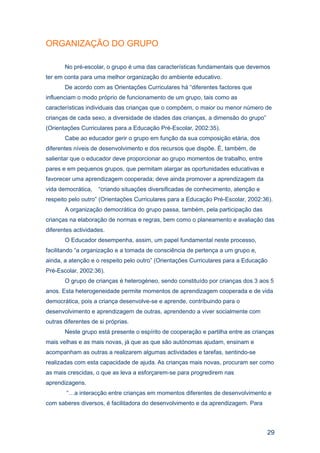 ORGANIZAÇÃO DO GRUPO

       No pré-escolar, o grupo é uma das características fundamentais que devemos
ter em conta para uma melhor organização do ambiente educativo.
       De acordo com as Orientações Curriculares há “diferentes factores que
influenciam o modo próprio de funcionamento de um grupo, tais como as
características individuais das crianças que o compõem, o maior ou menor número de
crianças de cada sexo, a diversidade de idades das crianças, a dimensão do grupo”
(Orientações Curriculares para a Educação Pré-Escolar, 2002:35).
       Cabe ao educador gerir o grupo em função da sua composição etária, dos
diferentes níveis de desenvolvimento e dos recursos que dispõe. É, também, de
salientar que o educador deve proporcionar ao grupo momentos de trabalho, entre
pares e em pequenos grupos, que permitam alargar as oportunidades educativas e
favorecer uma aprendizagem cooperada; deve ainda promover a aprendizagem da
vida democrática,   “criando situações diversificadas de conhecimento, atenção e
respeito pelo outro” (Orientações Curriculares para a Educação Pré-Escolar, 2002:36).
       A organização democrática do grupo passa, também, pela participação das
crianças na elaboração de normas e regras, bem como o planeamento e avaliação das
diferentes actividades.
       O Educador desempenha, assim, um papel fundamental neste processo,
facilitando “a organização e a tomada de consciência de pertença a um grupo e,
ainda, a atenção e o respeito pelo outro” (Orientações Curriculares para a Educação
Pré-Escolar, 2002:36).
       O grupo de crianças é heterogéneo, sendo constituído por crianças dos 3 aos 5
anos. Esta heterogeneidade permite momentos de aprendizagem cooperada e de vida
democrática, pois a criança desenvolve-se e aprende, contribuindo para o
desenvolvimento e aprendizagem de outras, aprendendo a viver socialmente com
outras diferentes de si próprias.
       Neste grupo está presente o espírito de cooperação e partilha entre as crianças
mais velhas e as mais novas, já que as que são autónomas ajudam, ensinam e
acompanham as outras a realizarem algumas actividades e tarefas, sentindo-se
realizadas com esta capacidade de ajuda. As crianças mais novas, procuram ser como
as mais crescidas, o que as leva a esforçarem-se para progredirem nas
aprendizagens.
        “…a interacção entre crianças em momentos diferentes de desenvolvimento e
com saberes diversos, é facilitadora do desenvolvimento e da aprendizagem. Para



                                                                                    29
 