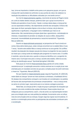 isso, torna-se importante o trabalho entre pares e em pequenos grupos, em que as
crianças têm oportunidade de confrontar os seus pontos de vista e de colaborar na
resolução de problemas ou dificuldades colocadas por uma tarefa comum.”
       Ao nível do desenvolvimento cognitivo, recorrendo às teorias de Piaget e tendo
em conta as idades destas crianças, podemos dizer que o grupo se encontra no
Estádio pré-operatório (2 aos 6 anos), “desde o começo desta etapa a criança já faz
uso da capacidade simbólica, não dependendo somente das sensações. Embora não
seja capaz de fazer operações lógicas e de se situar no tempo, ela já relaciona
significantes e significados: a linguagem será a habilidade que mais se vai
desenvolver. São características principais desta fase: egocentrismo, centralização do
interesse, incapacidade de perceber as relações de causa e efeito, desequilíbrio
emocional, irreversibilidade de pensamento e raciocínio transdutível.” Figueiredo,
Manuel (2003:24).
       Quanto ao desenvolvimento emocional, na perspectiva de Freud e tendo em
conta a faixa etária deste grupo, estas crianças encontram-se no estádio fálico (3 aos
7 anos), “durante este estádio fálico a criança centra-se na zona genital. Os conflitos
resultam da projecção dos desejos sexuais da criança no progenitor do sexo oposto e
do medo que a criança sente de retaliação pelo progenitor do mesmo sexo. O conflito
é resolvido, cerca dos sete anos, quando a criança se identifica com o progenitor do
mesmo sexo. A principal crise para a criança, durante este estádio, refere-se ao seu
esforço de identificação sexual.” Sprinthall,Springthall (1993:606)
       Este grupo ao nível do desenvolvimento físico e tendo em conta a idade,
caracteriza-se por “a exploração sensorial e motora acentuar-se e a acção já ser mais
orientada para um resultado concreto do que para o simples prazer de sentir estímulos
e mexer-se.” Figueiredo, Manuel (2003:25).
       No que respeita ao desenvolvimento social, segundo Figueiredo, M. (2003:26),
nesta idade as crianças “tornam-se mais sociáveis e amistosas; a hostilidade diminui.
Os desejos dos companheiros começam a ser levados em consideração e os pedidos
de favores são acompanhados de promessas compensatórias – mas a criança ainda
se sente em primeiro lugar, reservando para si as maiores vantagens possíveis.
       Nesta fase, as crianças já têm a noção de grupo e participam de situações que
implicam uma certa constância das acções individuais. Essas acções devem ser
inteligíveis para os companheiros; assim, o faz-de-conta e as representações tendem
para uma imitação cada vez mais perfeita da realidade, funcionando como um eficaz
meio de comunicação entre as crianças. Surgem algumas regras nas brincadeiras. O
acordo e a combinação prévia entre os participantes das actividades contribuem para
a socialização.



                                                                                       30
 