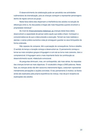 O desenvolvimento da colaboração pode ser percebido nas actividades
rudimentares de dramatização, pois as crianças começam a representar personagens
dentro de regras comuns ao grupo.
       Nesta faixa etária elas dispensam a interferência dos adultos na solução de
diferenças entre si. As discussões e brigas são mais frequentes quando envolvem a
propriedade individual.”
       Ao nível do desenvolvimento intelectual, as crianças desta faixa etária
desenvolvem a capacidade de pensar sobre aquilo que estão a fazer. Começam a
consciencializa-se de que a ideia precede a execução. Tornam-se mais realistas e
atentas; o senso prático aumenta e elas já conseguem guardar os seus brinquedos de
forma ordenada.
       São capazes de comparar, têm a percepção de consequência, forma e detalhe.
O sentido do tempo e duração começa a desenvolver-se. O pensamento começa a
tornar-se mais complexo graças à linguagem e com ela se torna mais coerente, claro e
compreensível. A linguagem será o mais importante factor de contribuição ao
desenvolvimento social, intelectual e emocional.
       As perguntas diminuem, mas, em contrapartida, são mais sérias. As respostas
das crianças tornam-se mais objectivas. O vocabulário chega a 2000 palavras. Nesta
fase, as crianças ainda não têm raciocínio inteiramente lógico, costumam representar
mentalmente percepções e acções concretas. O seu pensamento é intuitivo; os factos
ainda são explicados pela própria experiência da criança, mas ela já é receptiva às
explicações dos adultos.




                                                                                      31
 