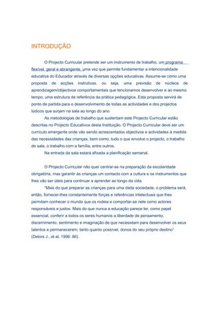 INTRODUÇÃO

       O Projecto Curricular pretende ser um instrumento de trabalho, um programa
flexível, geral e abrangente, uma vez que permite fundamentar a intencionalidade
educativa do Educador através de diversas opções educativas. Assume-se como uma
proposta    de   acções     instrutivas,   ou   seja,   uma   previsão   de   núcleos   de
aprendizagem/objectivos comportamentais que tencionamos desenvolver e ao mesmo
tempo, uma estrutura de referência da prática pedagógica. Esta proposta servirá de
ponto de partida para o desenvolvimento de todas as actividades e dos projectos
lúdicos que surjam na sala ao longo do ano.
       As metodologias de trabalho que sustentam este Projecto Curricular estão
descritas no Projecto Educativos desta Instituição. O Projecto Curricular deve ser um
currículo emergente onde vão sendo acrescentados objectivos e actividades à medida
das necessidades das crianças, bem como, tudo o que envolve o projecto, o trabalho
de sala, o trabalho com a família, entre outros.
       Na entrada da sala estará afixada a planificação semanal.


       O Projecto Curricular não quer centrar-se na preparação da escolaridade
obrigatória, mas garantir às crianças um contacto com a cultura e os instrumentos que
lhes vão ser úteis para continuar a aprender ao longo da vida.
       “Mais do que preparar as crianças para uma dada sociedade, o problema será,
então, fornecer-lhes constantemente forças e referências intelectuais que lhes
permitam conhecer o mundo que os rodeia e comportar-se nele como actores
responsáveis e justos. Mais do que nunca a educação parece ter, como papel
essencial, conferir a todos os seres humanos a liberdade de pensamento,
discernimento, sentimento e imaginação de que necessitam para desenvolver os seus
talentos e permanecerem, tanto quanto possível, donos do seu próprio destino”
(Delors J., et al, 1996: 86).
 