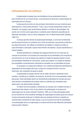 ORGANIZAÇÃO DO ESPAÇO

       A organização do espaço deve ser facilitadora do que pretendemos fazer e
deve transformar-se, ao mesmo tempo, numa estrutura de estímulos e oportunidades de
exploração para as crianças.
       A sala assume-se como um dos principais instrumentos com que contamos para
desempenhar a nossa tarefa educativa. "Tudo o que a criança faz/aprende sucede num
ambiente, num espaço cujas características afectam a conduta ou aprendizagem. De
acordo com a forma como organizamos o ambiente assim obteremos experiências de
diferentes prioridades, mais ou menos integradas, com um determinado perfil" (Zabalza,
1998:121).
       A criança aprende através da acção/experimentação, e como tal é fundamental
que lhe proporcionemos um ambiente rico e cheio de estímulos, que permita e potencie o
seu desenvolvimento. Isto reflecte a importância de trabalhar o espaço em todas as
suas dimensões e pressupõe: riqueza instrumental e de objectos, riqueza arquitectónica e
riqueza estética.
       Quando planificamos a utilização dos espaços devemos ter em conta que as
crianças se encontram num processo de construção da sua identidade e de conquista da
sua autonomia. Ao nível do espaço isso significa a criação de espaços abertos e livres,
que possibilitem liberdade de movimentos, coisas para explorar e a criação de espaços
que possibilitem comportamentos individuais em paralelo com as actividades de grupo.
       É necessário um espaço bem definido, com materiais devidamente identificados e
organizados de forma lógica para que a criança os consiga encontrar e arrumar
facilmente, sem necessitar da ajuda do adulto.
       A organização do espaço não tem de ser rígida, ela deve ir ganhando novos
sentidos, à medida que o trabalho vai evoluindo, de acordo com as necessidades vividas
pelo grupo. Estas alterações devem ser devidamente explicitadas às crianças para que
estas tenham a possibilidade de localizar todos os materiais que necessitam para
desenvolver uma determinada actividade.
       "A melhor forma de explicitar e familiarizar as crianças com o trabalho da sala, é
proporcionar-lhes desde o início do ano lectivo uma participação no processo de
organização que vai sendo realizado" (Cardona, 1992, pp. 8). Esta participação acaba
por se transformar numa excelente estratégia de organização do próprio grupo de crianças.
A autora acrescenta ainda que "o trabalho deve ser pensado de forma a respeitar as
características individuais de cada criança, o que só é possível se lhes for possibilitada
uma participação activa na organização e no desenvolvimento das diferentes actividades
desenvolvidas" (Ibidem).


                                                                                       32
 