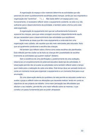 A organização do espaço e dos materiais determina as actividades que são
passíveis de serem quotidianamente escolhidas pelas crianças, sendo por isso importante a
organização dos "cantinhos".     " (...)   Não basta definir um espaço para o seu
funcionamento, é necessário reflectir sobre o equipamento existente, se este é ou não
suficiente para o desenvolvimento da actividade, e também sobre a forma como este
está organizado.
       A organização do equipamento tem que ser suficientemente funcional e
acessível às crianças, para que estas consigam encontrar independentemente aquilo
de que necessitam para o desenvolvimento das actividades que escolheram.
       Geralmente as áreas que têm mais equipamento e onde este tem uma
organização mais cuidada, são aquelas que são mais valorizadas pelo educador, facto
que vai igualmente condicionar a escolha das crianças.
       Há também que reflectir sobre a forma como estas escolhas são planificadas.
Esta reflexão permite avaliar se de facto as crianças têm possibilidade de escolher
livremente as actividades que querem realizar" (Ibidem).
       Sem a existência de uma planificação e, posteriormente de uma avaliação,
observa-se um empobrecimento do potencial educativo deste tipo de actividades. A
observação permite não só avaliar as actividades como também reflectir sobre o tempo
que é dado para a realização de cada uma delas. Este tempo deve ser pensado tendo em
conta um momento inicial para organizar o equipamento e um momento final para a sua
arrumação.
       Só uma observação atenta do quotidiano da sala permite ao educador avaliar-se e
avaliar o grupo e reflectir sobre as alterações que necessita realizar, tendo em conta os
objectivos do seu projecto de trabalho. Uma maior percepção das dificuldades que
afectam o seu trabalho, permite-lhe uma maior reflexão sobre as mesmas, o que
constitui um passo fundamental para as poder ultrapassar.




                                                                                      33
 
