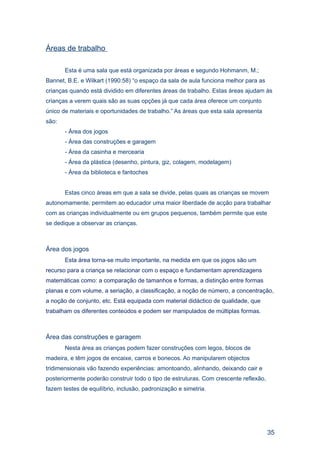 Áreas de trabalho

       Esta é uma sala que está organizada por áreas e segundo Hohmanm, M.;
Bannet, B.E. e Wilkart (1990:58) “o espaço da sala de aula funciona melhor para as
crianças quando está dividido em diferentes áreas de trabalho. Estas áreas ajudam às
crianças a verem quais são as suas opções já que cada área oferece um conjunto
único de materiais e oportunidades de trabalho.” As áreas que esta sala apresenta
são:
       - Área dos jogos
       - Área das construções e garagem
       - Área da casinha e mercearia
       - Área da plástica (desenho, pintura, giz, colagem, modelagem)
       - Área da biblioteca e fantoches


       Estas cinco áreas em que a sala se divide, pelas quais as crianças se movem
autonomamente, permitem ao educador uma maior liberdade de acção para trabalhar
com as crianças individualmente ou em grupos pequenos, também permite que este
se dedique a observar as crianças.



Área dos jogos
       Esta área torna-se muito importante, na medida em que os jogos são um
recurso para a criança se relacionar com o espaço e fundamentam aprendizagens
matemáticas como: a comparação de tamanhos e formas, a distinção entre formas
planas e com volume, a seriação, a classificação, a noção de número, a concentração,
a noção de conjunto, etc. Está equipada com material didáctico de qualidade, que
trabalham os diferentes conteúdos e podem ser manipulados de múltiplas formas.



Área das construções e garagem
       Nesta área as crianças podem fazer construções com legos, blocos de
madeira, e têm jogos de encaixe, carros e bonecos. Ao manipularem objectos
tridimensionais vão fazendo experiências: amontoando, alinhando, deixando cair e
posteriormente poderão construir todo o tipo de estruturas. Com crescente reflexão,
fazem testes de equilíbrio, inclusão, padronização e simetria.




                                                                                      35
 