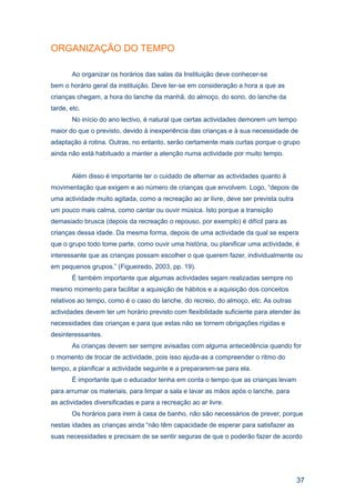 ORGANIZAÇÃO DO TEMPO

       Ao organizar os horários das salas da Instituição deve conhecer-se
bem o horário geral da instituição. Deve ter-se em consideração a hora a que as
crianças chegam, a hora do lanche da manhã, do almoço, do sono, do lanche da
tarde, etc.
       No início do ano lectivo, é natural que certas actividades demorem um tempo
maior do que o previsto, devido à inexperiência das crianças e à sua necessidade de
adaptação à rotina. Outras, no entanto, serão certamente mais curtas porque o grupo
ainda não está habituado a manter a atenção numa actividade por muito tempo.


       Além disso é importante ter o cuidado de alternar as actividades quanto à
movimentação que exigem e ao número de crianças que envolvem. Logo, “depois de
uma actividade muito agitada, como a recreação ao ar livre, deve ser prevista outra
um pouco mais calma, como cantar ou ouvir música. Isto porque a transição
demasiado brusca (depois da recreação o repouso, por exemplo) é difícil para as
crianças dessa idade. Da mesma forma, depois de uma actividade da qual se espera
que o grupo todo tome parte, como ouvir uma história, ou planificar uma actividade, é
interessante que as crianças possam escolher o que querem fazer, individualmente ou
em pequenos grupos.” (Figueiredo, 2003, pp. 19).
       É também importante que algumas actividades sejam realizadas sempre no
mesmo momento para facilitar a aquisição de hábitos e a aquisição dos conceitos
relativos ao tempo, como é o caso do lanche, do recreio, do almoço, etc. As outras
actividades devem ter um horário previsto com flexibilidade suficiente para atender às
necessidades das crianças e para que estas não se tornem obrigações rígidas e
desinteressantes.
       As crianças devem ser sempre avisadas com alguma antecedência quando for
o momento de trocar de actividade, pois isso ajuda-as a compreender o ritmo do
tempo, a planificar a actividade seguinte e a prepararem-se para ela.
       É importante que o educador tenha em conta o tempo que as crianças levam
para arrumar os materiais, para limpar a sala e lavar as mãos após o lanche, para
as actividades diversificadas e para a recreação ao ar livre.
       Os horários para irem à casa de banho, não são necessários de prever, porque
nestas idades as crianças ainda “não têm capacidade de esperar para satisfazer as
suas necessidades e precisam de se sentir seguras de que o poderão fazer de acordo




                                                                                      37
 