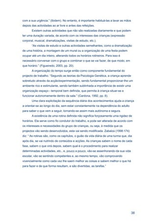 com a sua urgência.” (Ibidem). No entanto, é importante habituá-las a lavar as mãos
depois das actividades ao ar livre e antes das refeições.
       Existem outras actividades que não são realizadas diariamente e que podem
ter uma duração variada, de acordo com os interesses das crianças (expressão
corporal, musical, dramatizações, visitas de estudo, etc.).
       “As visitas de estudo e outras actividades semelhantes, como a dramatização
de uma história, a montagem de um mural ou a organização de uma festa podem
ocupar até um dia inteiro, alterando todos os horários rotineiros. Para isso é
necessário conversar com o grupo e combinar o que se vai fazer, de que modo, em
que horário.” (Figueiredo, 2003, pp. 20).
       A organização do tempo surge então como componente fundamental do
projecto de trabalho. “Segundo as teorias da Psicologia Genética, a criança aprende
sobretudo através da acção/experimentação, sendo fundamental proporcionar-lhe um
ambiente rico e estimulante, sendo também sublinhada a importância de existir uma
organização espaço - temporal bem definida, que permita à criança situar-se e
funcionar autonomamente dentro da sala.” (Cardona, 1992, pp. 8).
       Uma clara explicitação da sequência diária dos acontecimentos ajuda a criança
a orientar-se ao longo do dia, sem estar constantemente na dependência do adulto
para saber o que vem a seguir, tornando-se assim mais autónoma e segura.
       A existência de uma rotina definida não significa forçosamente uma rigidez de
horários. Ela serve como fio condutor do trabalho, e pode ser alterada de acordo com
os interesses e necessidades do grupo de crianças, ou seja, à medida que os
projectos vão sendo desenvolvidos, esta vai sendo modificada. Zabalza (1998:174)
diz: “ As rotinas são, como os capítulos, o guião da vida diária de uma turma que, dia
após dia, se vai nutrindo de conteúdos e acções. As crianças sabem o nome de cada
fase, sabem o que virá depois, sabem qual é o procedimento para realizar
determinadas actividades, etc., e, pouco a pouco, vão-se assenhorando da sua vida
escolar, vão se sentindo competentes e, ao mesmo tempo, vão comprovando
vivencialmente como cada vez lhe saem melhor as coisas e sabem melhor o que há
para fazer e de que forma resultam, e são divertidas, as tarefas.”




                                                                                      38
 