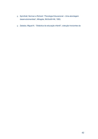    Sprinthall, Norman e Richard: “Psicologia Educacional – Uma abordagem
    desenvolvimentista”, Alfragide, McGraW-Hill, 1993;


   Zabalza, Miguel A.: “Didáctica da educação infantil”, colecção horizontes da




                                                                                   42
 