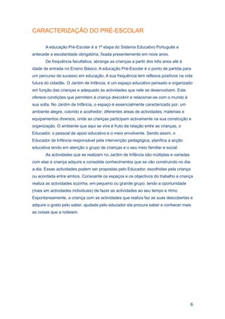 CARACTERIZAÇÃO DO PRÉ-ESCOLAR

       A educação Pré-Escolar é a 1ª etapa do Sistema Educativo Português e
antecede a escolaridade obrigatória, fixada presentemente em nove anos.
       De frequência facultativa, abrange as crianças a partir dos três anos até à
idade de entrada no Ensino Básico. A educação Pré-Escolar é o ponto de partida para
um percurso de sucesso em educação. A sua frequência tem reflexos positivos na vida
futura do cidadão. O Jardim de Infância, é um espaço educativo pensado e organizado
em função das crianças e adequado às actividades que nele se desenvolvem. Este
oferece condições que permitem à criança descobrir e relacionar-se com o mundo à
sua volta. No Jardim de Infância, o espaço é essencialmente caracterizado por: um
ambiente alegre, colorido e acolhedor; diferentes áreas de actividades; materiais e
equipamentos diversos, onde as crianças participam activamente na sua construção e
organização. O ambiente que aqui se vive é fruto da relação entre as crianças, o
Educador, o pessoal de apoio educativo e o meio envolvente. Sendo assim, o
Educador de Infância responsável pela intervenção pedagógica, planifica a acção
educativa tendo em atenção o grupo de crianças e o seu meio familiar e social.
       As actividades que se realizam no Jardim de Infância são múltiplas e variadas
com elas a criança adquire e consolida conhecimentos que se vão construindo no dia-
a-dia. Essas actividades podem ser propostas pelo Educador, escolhidas pela criança
ou acordada entre ambos. Consoante os espaços e os objectivos do trabalho a criança
realiza as actividades sozinha, em pequeno ou grande grupo, tendo a oportunidade
(mais em actividades individuais) de fazer as actividades ao seu tempo e ritmo.
Espontaneamente, a criança com as actividades que realiza faz as suas descobertas e
adquire o gosto pelo saber, ajudada pelo educador ela procura saber e conhecer mais
as coisas que a rodeiam.




                                                                                       6
 
