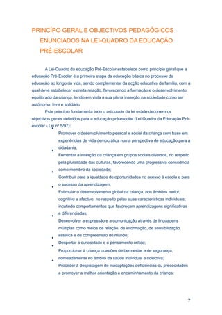 PRINCÍPO GERAL E OBJECTIVOS PEDAGÓGICOS
    ENUNCIADOS NA LEI-QUADRO DA EDUCAÇÃO
    PRÉ-ESCOLAR

       A Lei-Quadro da educação Pré-Escolar estabelece como princípio geral que a
educação Pré-Escolar é a primeira etapa da educação básica no processo de
educação ao longo da vida, sendo complementar da acção educativa da família, com a
qual deve estabelecer estreita relação, favorecendo a formação e o desenvolvimento
equilibrado da criança, tendo em vista a sua plena inserção na sociedade como ser
autónomo, livre e solidário.
       Este princípio fundamenta todo o articulado da lei e dele decorrem os
objectivos gerais definidos para a educação pré-escolar (Lei Quadro da Educação Pré-
escolar - Lei nº 5/97):
           •
                Promover o desenvolvimento pessoal e social da criança com base em
               experiências de vida democrática numa perspectiva de educação para a
               cidadania;
           •
               Fomentar a inserção da criança em grupos sociais diversos, no respeito
               pela pluralidade das culturas, favorecendo uma progressiva consciência
               como membro da sociedade;
           •
               Contribuir para a igualdade de oportunidades no acesso à escola e para
               o sucesso da aprendizagem;
           •
               Estimular o desenvolvimento global da criança, nos âmbitos motor,
               cognitivo e afectivo, no respeito pelas suas características individuais,
               incutindo comportamentos que favoreçam aprendizagens significativas
               e diferenciadas;
           •
               Desenvolver a expressão e a comunicação através de linguagens
               múltiplas como meios de relação, de informação, de sensibilização
               estética e de compreensão do mundo;
           •
               Despertar a curiosidade e o pensamento crítico;
           •
               Proporcionar à criança ocasiões de bem-estar e de segurança,
               nomeadamente no âmbito da saúde individual e colectiva;
           •
               Proceder à despistagem de inadaptações deficiências ou precocidades
               e promover a melhor orientação e encaminhamento da criança;




                                                                                           7
 