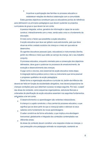 •
               Incentivar a participação das famílias no processo educativo e
               estabelecer relações de efectiva colaboração com a comunidade.
       Estes grandes objectivos constituem para os educadores pontos de referência
para delinearem os princípios pedagógicos que devem sustentar os projectos
curriculares de grupo e que devem ter em conta:
       A pessoa integrada, activa, geradora de informação e capaz de se auto-
       construir, interactivamente com o meio, sendo esta o eixo e o fundamento da
       educação;
       O meio como o factor que possibilita a acção educativa;
       A acção educativa que deve ser global e auto-estruturante, pelo que deve
       situar-se entre o estado evolutivo da criança e o meio em que esta se
       desenvolve;
       Os agentes educativos pessoais (pais, educadores) e instrumentais (família,
       jardim de infância e meio) que estão ao serviço da criança, daí o seu trabalho
       conjunto;
       O processo educativo, enquanto orientado para a consecução dos objectivos
       delineados, deve guiar e potenciar os processos de amadurecimento, de
       evolução e desenvolvimento das crianças;
       O jogo como o recurso, eixo essencial da acção educativa nesta etapa;
       A integração teórico-prática como o meio ou instrumento que torna possível
       o progresso qualitativo da acção pedagógica.
       Desta forma a organização educativa e curricular do Jardim-de-Infância não
deverá ser feita em função da escolaridade obrigatória, mas deverá proporcionar às
crianças condições para que obtenham sucesso na etapa seguinte. Por isso, o papel
das áreas de conteúdo, como esquemas organizadores, estruturas flexíveis e
ordenadas de planificação da acção educativa assentam nos seguintes fundamentos
articulados a ter em conta:
    •
        O desenvolvimento e a aprendizagem são vertentes indissociáveis;
    •
        A criança é o sujeito construtor, o foco central do processo educativo, o que
       significa que se deve partir do que a criança já sabe e valorizar os seus
       saberes como fundamento de novas aprendizagens;
   •
       O saber constrói-se de forma articulada, o que implica uma abordagem
       transversal, globalizante e integrada dos conteúdos contemplados nas
       diferentes áreas;
   •
       As áreas de conteúdo devem constituir uma resposta a todas as crianças, o
       que pressupõe uma pedagogia centrada na cooperação, aceitando as



                                                                                        8
 