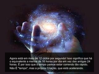 Agora está em mais de 12 ciclos por segundo! Isso significa que há o equivalente a menos de 16 horas por dia em vez das antigas 24 horas. É por isso que o tempo parece estar correndo tão rápido.  Não é "tempo", mas a própria Criação, que está acelerando.  