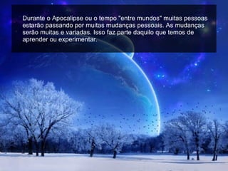 Durante o Apocalipse ou o tempo "entre mundos" muitas pessoas estarão passando por muitas mudanças pessoais. As mudanças serão muitas e variadas. Isso faz parte daquilo que temos de aprender ou experimentar. 