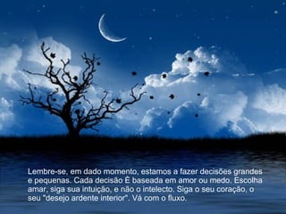 Lembre-se, em dado momento, estamos a fazer decisões grandes e pequenas. Cada decisão é baseada em amor ou medo. Escolha amar, siga sua intuição, e não o intelecto. Siga o seu coração, o seu "desejo ardente interior". Vá com o fluxo.  
