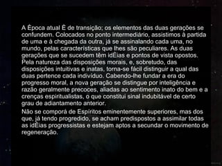 A época atual é de transição; os elementos das duas gerações se confundem. Colocados no ponto intermediário, assistimos à partida de uma e à chegada da outra, já se assinalando cada uma, no mundo, pelas características que lhes são peculiares. As duas gerações que se sucedem têm idéias e pontos de vista opostos. Pela natureza das disposições morais, e, sobretudo, das disposições intuitivas e inatas, torna-se fácil distinguir a qual das duas pertence cada indivíduo. Cabendo-lhe fundar a era do progresso moral, a nova geração se distingue por inteligência e razão geralmente precoces, aliadas ao sentimento inato do bem e a crenças espiritualistas, o que constitui sinal indubitável de certo grau de adiantamento anterior. Não se comporá de Espíritos eminentemente superiores, mas dos que, já tendo progredido, se acham predispostos a assimilar todas as idéias progressistas e estejam aptos a secundar o movimento de regeneração. 