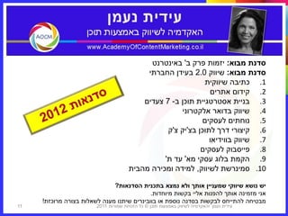 ‫סדנת מבוא: יזמות פרק ב' באינטרנט‬
                                            ‫סדנת מבוא: שיווק 0.2 בעידן החברתי‬
                                                              ‫1. כתיבה שיווקית‬
                                                                ‫2. קידום אתרים‬
                                           ‫3. בניית אסטרטגיית תוכן ב- 7 צעדים‬
                                                      ‫4. שיווק בדואר אלקטרוני‬
                                                             ‫5. נוחתים לעסקים‬
                                                  ‫6. קיצורי דרך לתוכן בצ'יק צ'ק‬
                                                                ‫7. שיווק בווידיאו‬
                                                             ‫8. פייסבוק לעסקים‬
                                                 ‫9. הקמת בלוג עסקי מא' עד ת'‬
                                       ‫01. סמינרשת לשיווק, למידה ומכירה מהבית‬

                              ‫יש נושא שיווקי שמעניין אותך ולא נמצא בתכנית הסדנאות?‬
                                            ‫אני מזמינה אותך להפנות אליי בקשות מיוחדות.‬
     ‫מבטיחה להתייחס לבקשות בסדנה נוספת או בוובינרים שיתנו מענה לשאלות בצורה מרוכזת!‬
‫11‬                      ‫עידית נעמן ‪I‬האקדמיה לשיווק באמצעות תוכן © כל הזכויות שמורות 1102‬
 