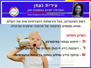‫רשת האינטרנט, גוגל והרשתות החברתיות שינו את העולם.‬
   ‫אנחנו נמצאים בעיצומה של מהפכה שיווקית וצרכנית.‬

                                                                   ‫הצרכן החדש:‬
                                                  ‫ח‬
                                     ‫- חיפוש עצמאי באינטרנט‬
      ‫ד - דעתנות (ידע = כוח) ודחייה של השיווק המוכר‬
     ‫ש - שיתוף מידע ושילוב כוחות ברשתות החברתיות‬

‫2‬              ‫עידית נעמן ‪I‬האקדמיה לשיווק באמצעות תוכן © כל הזכויות שמורות 1102‬
 