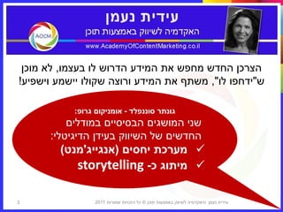 ‫הצרכן החדש מחפש את המידע הדרוש לו בעצמו, לא מוכן‬
‫ש"ידחפו לו", משתף את המידע ורוצה שקולו יישמע וישפיע!‬

           ‫גונתר סוננפלד - אומניקום גרופ:‬
          ‫שני המושגים הבסיסיים במודלים‬
      ‫החדשים של השיווק בעידן הדיגיטלי:‬
        ‫‪ ‬מערכת יחסים (אנגייג'מנט)‬
           ‫‪ ‬מיתוג כ- ‪storytelling‬‬

‫3‬                ‫עידית נעמן ‪I‬האקדמיה לשיווק באמצעות תוכן © כל הזכויות שמורות 1102‬
 