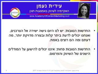 ‫• החדשות הטובות: יש לנו היום גישה ישירה אל הצרכנים,‬
    ‫ואנחנו יכולים לדעת ביתר קלות ובצורה מדויקת יותר, מה‬
                             ‫דעתם ומה הם רוצים באמת.‬

    ‫• החדשות הטובות פחות: איננו יכולים להישען על המודלים‬
                              ‫הישנים של השיווק והפרסום.‬



‫4‬                 ‫עידית נעמן ‪I‬האקדמיה לשיווק באמצעות תוכן © כל הזכויות שמורות 1102‬
 